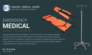 EMERGENCY
MEDICAL
PRODUCTS&SUPPLIES
NARANGMEDICALLIMITED
ISO9001-2008,ISO13485:2003&CECompliance
EmergencyMedicalProducts&Supplies-TrustNETbrandforallyourEmergencyMedical
Products&Supplies.Hospitals,EMSFire/Rescue,PublicSafetyandEmergencyHealthcare
agenciesrelyonourresuscitators,stretchers,suctiondevices,emergency&recoverytrolley,face
masks,wheelchairsandmore.TrustNETbrandforSurgicalInstruments,MedicalSupplies,
HospitalEquipments,LaboratoryProducts&Goods.
www.narang.com
No.1&Growing
 