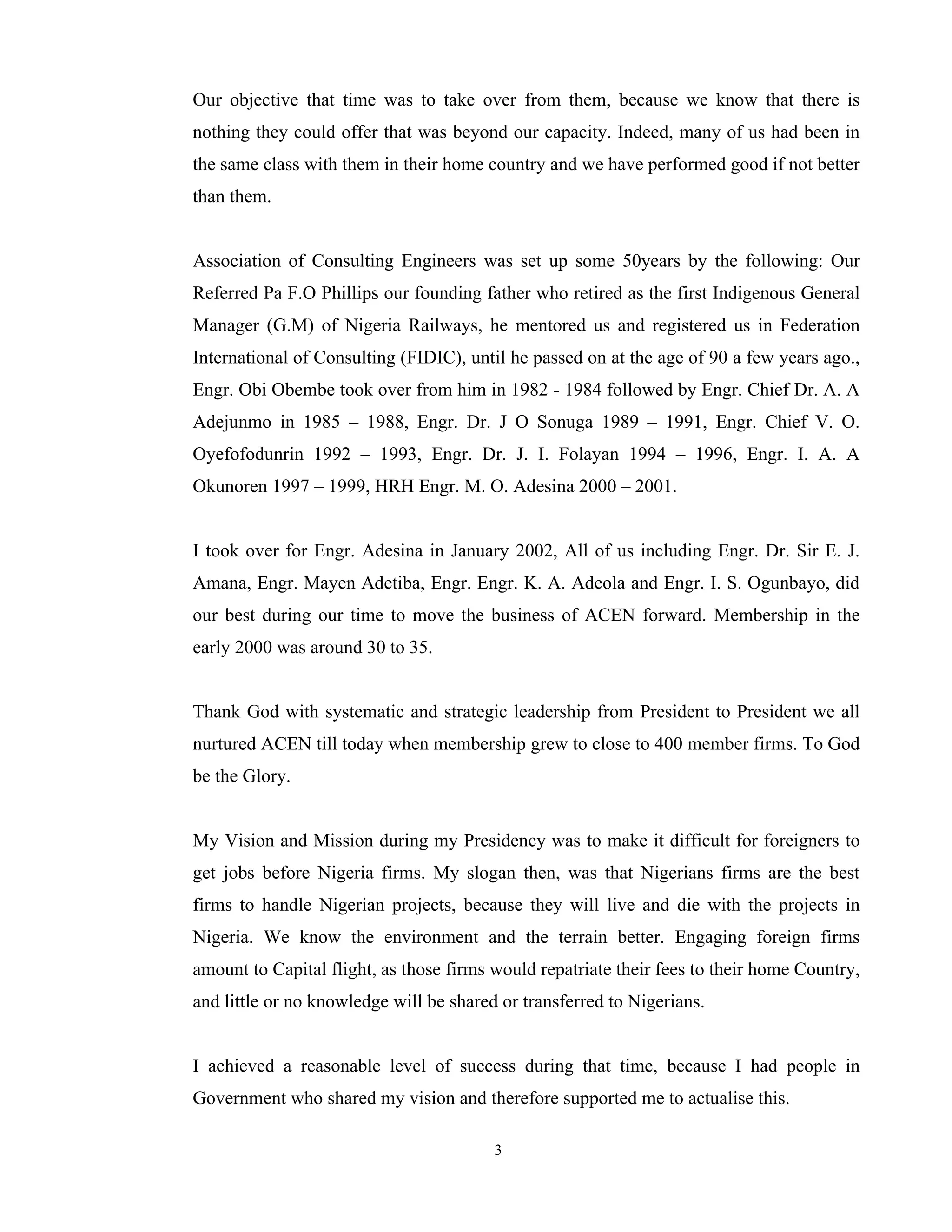 3
Our objective that time was to take over from them, because we know that there is
nothing they could offer that was beyond our capacity. Indeed, many of us had been in
the same class with them in their home country and we have performed good if not better
than them.
Association of Consulting Engineers was set up some 50years by the following: Our
Referred Pa F.O Phillips our founding father who retired as the first Indigenous General
Manager (G.M) of Nigeria Railways, he mentored us and registered us in Federation
International of Consulting (FIDIC), until he passed on at the age of 90 a few years ago.,
Engr. Obi Obembe took over from him in 1982 - 1984 followed by Engr. Chief Dr. A. A
Adejunmo in 1985 – 1988, Engr. Dr. J O Sonuga 1989 – 1991, Engr. Chief V. O.
Oyefofodunrin 1992 – 1993, Engr. Dr. J. I. Folayan 1994 – 1996, Engr. I. A. A
Okunoren 1997 – 1999, HRH Engr. M. O. Adesina 2000 – 2001.
I took over for Engr. Adesina in January 2002, All of us including Engr. Dr. Sir E. J.
Amana, Engr. Mayen Adetiba, Engr. Engr. K. A. Adeola and Engr. I. S. Ogunbayo, did
our best during our time to move the business of ACEN forward. Membership in the
early 2000 was around 30 to 35.
Thank God with systematic and strategic leadership from President to President we all
nurtured ACEN till today when membership grew to close to 400 member firms. To God
be the Glory.
My Vision and Mission during my Presidency was to make it difficult for foreigners to
get jobs before Nigeria firms. My slogan then, was that Nigerians firms are the best
firms to handle Nigerian projects, because they will live and die with the projects in
Nigeria. We know the environment and the terrain better. Engaging foreign firms
amount to Capital flight, as those firms would repatriate their fees to their home Country,
and little or no knowledge will be shared or transferred to Nigerians.
I achieved a reasonable level of success during that time, because I had people in
Government who shared my vision and therefore supported me to actualise this.
 