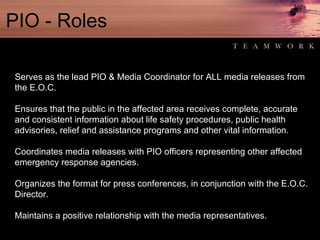 PIO - Roles Serves as the lead PIO & Media Coordinator for ALL media releases from the E.O.C. Ensures that the public in the affected area receives complete, accurate and consistent information about life safety procedures, public health advisories, relief and assistance programs and other vital information. Coordinates media releases with PIO officers representing other affected emergency response agencies. Organizes the format for press conferences, in conjunction with the E.O.C. Director. Maintains a positive relationship with the media representatives. 