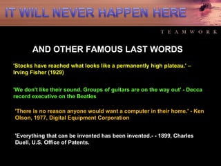 AND OTHER FAMOUS LAST WORDS 'Stocks have reached what looks like a permanently high plateau.' – Irving Fisher (1929)  'We don't like their sound. Groups of guitars are on the way out' - Decca record executive on the Beatles  'There is no reason anyone would want a computer in their home.' - Ken Olson, 1977, Digital Equipment Corporation  'Everything that can be invented has been invented.- - 1899, Charles Duell, U.S. Office of Patents.  