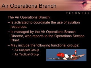 Air Operations Branch The Air Operations Branch: Is activated to coordinate the use of aviation resources. Is managed by the Air Operations Branch Director, who reports to the Operations Section Chief. May include the following functional groups: Air Support Group Air Tactical Group 