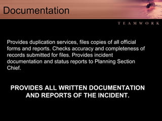 Documentation Provides duplication services, files copies of all official forms and reports. Checks accuracy and completeness of records submitted for files. Provides incident documentation and status reports to Planning Section Chief. PROVIDES ALL WRITTEN DOCUMENTATION AND REPORTS OF THE INCIDENT. 