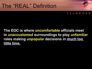 The “REAL” Definition The EOC is where  uncomfortable  officials meet in  unaccustomed  surroundings to play  unfamiliar roles making  unpopular  decisions in  much too  little time. 