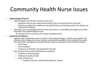 Community Health Nurse IssuesEpidemiological AspectsEpidemiologists and infection control nurses must:Recognize and act upon rapid determination that an unusual event has occurred.Perform surveillance for additional case identification and tracking, prevent the disease via intervention methods.Two major clues of a biological terrorism has occurred are a clear differential diagnoses and the formation of an epidemiological curve.See Box 26-2 for more clues that signal a biological event. Syndromic SurveillanceApplies health related data such as trends in client symptomology or disease presentation that precedes clinical diagnosis and can indicate a substantial probability of an outbreak that would warrant further investigation and public health response. Examples of data collected include:ICD-9 codesChief complaintFrequency of antibiotic and prophylactic therapyKey Concepts of Successful Syndromatic Surveillance:Timelines of reporting dataValidity and quality of dataSystem ExperienceExample of System: Outbreak Management  System