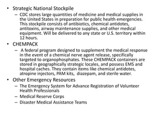 Strategic National StockpileCDC stores large quantities of medicine and medical supplies in the United States in preparation for public health emergencies. This stockpile consists of antibiotics, chemical antidotes, antitoxins, airway maintenance supplies, and other medical equipment. Will be delivered to any state or U.S. territory within 12 hours.CHEMPACK A federal program designed to supplement the medical response in the event of a chemical nerve agent release, specifically targeted to organophosphates. These CHEMPACK containers are stored in geographically strategic locales, and possess EMS and hospital caches. They contain items like chemical antidotes, atropine injectors, PAM kits,  diazepam, and sterile water. Other Emergency ResourcesThe Emergency System for Advance Registration of Volunteer Health ProfessionalsMedical Reserve CorpsDisaster Medical Assistance Teams