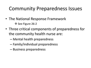 Community Preparedness Issues The National Response Framework See Figure 26-2Three critical components of preparedness for the community health nurse are:Mental health preparednessFamily/individual preparednessBusiness preparedness