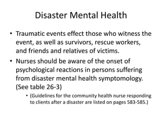 Disaster Mental HealthTraumatic events effect those who witness the event, as well as survivors, rescue workers, and friends and relatives of victims.Nurses should be aware of the onset of psychological reactions in persons suffering from disaster mental health symptomology. (See table 26-3)(Guidelines for the community health nurse responding to clients after a disaster are listed on pages 583-585.) 