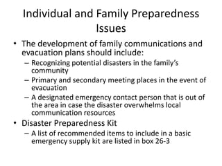 Individual and Family Preparedness IssuesThe development of family communications and evacuation plans should include:Recognizing potential disasters in the family’s communityPrimary and secondary meeting places in the event of evacuationA designated emergency contact person that is out of the area in case the disaster overwhelms local communication resourcesDisaster Preparedness KitA list of recommended items to include in a basic emergency supply kit are listed in box 26-3