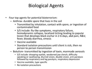 Biological AgentsFour top agents for potential bioterrorism:Anthrax- durable spore that lives in the soilTransmitted by inhalation, contact with spore, or ingestion of contaminated foodS/S include: flu-like symptoms, respiratory failure, hemodynamic collapse, localized itching leading to papular lesion that develops black eschar in 2-6 days, abd pain, N&V, fever, bloody diarrhea, emesisVaccine availableStandard isolation precautions until client is sick, then no person to person transmissionBotulism- transmitted by ingestion of toxin, manmade aerosolsS/S include: drooping eyelids, weakened jaw clench, difficulty speaking or swallowing, blurred vision, double vision, arm paralysis followed by respiratory and leg paralysis, respiratory depressionVaccine available, type specificNo isolation precautions 