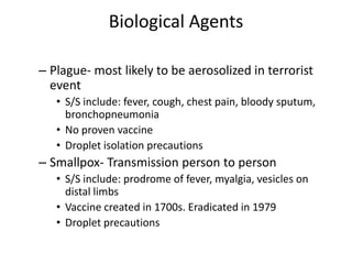 Biological AgentsPlague- most likely to be aerosolized in terrorist eventS/S include: fever, cough, chest pain, bloody sputum, bronchopneumoniaNo proven vaccineDroplet isolation precautionsSmallpox- Transmission person to personS/S include: prodrome of fever, myalgia, vesicles on distal limbsVaccine created in 1700s. Eradicated in 1979 Droplet precautions