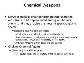 Chemical WeaponsNerve agents(aka organophosphate esters) are the most likely to be implemented among all chemical agents, and they are also the most incapacitating and severe.Muscarinic and Nicotinic effects:Initial: rhinorrhea, salivation, miosis and headacheSevere poisoning: bronchospasm, vomiting, incontinence, muscle fasciculation, convulsions, respiratory failure, death.Antidote: Atropine at high doses and pralidoximeChoking Chemical AgentsChlorine gas and PhosgeneS/S: ocular, nasal, and respiratory irritation, cough, suffocation