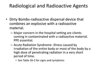 Radiological and Radioactive AgentsDirty Bombs-radioactive dispersal device that combines an explosive with a radioactive material.Major concern in the hospital setting are clients coming in contaminated with a radioactive material. PPE essential.Acute Radiation Syndrome- illness caused by irradiation of the entire body or most of the body by a high dose of penetrating radiation in a very short period of time.See Table 26-2 for signs and symptoms