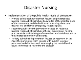 Disaster NursingImplementation of the public health levels of preventionPrimary public health prevention focuses on preparedness. Nursing responsibilities include knowledge of the disaster plans of the community and the facility and educating clients on disaster kits and family emergency response plans.Secondary public health prevention focuses on response. Nursing responsibilities include efficient execution of nursing practice while maintaining professionalism and metal support to the afflicted community and clients.Tertiary public health prevention focuses on recovery.  In this stage the nurse must learn to cope with sudden losses of personnel and clients as well as managing the mental health issues in individuals related to the disaster.