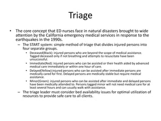 TriageThe core concept that ED nurses face in natural disasters brought to wide attention by the California emergency medical services in response to the earthquakes in the 1990s. The START system: simple method of triage that divides injured persons into four separate groups.Deceased(Black): injured persons who are beyond the scope of medical assistance.  Tagged deceased only if not breathing and attempts to resuscitate have been unsuccessful.Immediate(Red): injured persons who can be assisted or their health aided by advanced medical care immediately or within one hour of care.Delayed(Yellow):injured persons who can be assisted after immediate persons are medically cared for first. Delayed persons are medically stable but require medical assistance.Minor(Green): injured persons who can be assisted after immediate and delayed persons have been medically attended to. Persons tagged minor will not need medical care for at least several hours and can usually walk with assistance.The triage leader must consider bed availability issues for optimal utilization of resources to provide safe care to all clients.