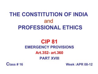 THE CONSTITUTION OF INDIA   and     PROFESSIONAL ETHICS CIP 81 EMERGENCY PROVISIONS Art.352- art.360 PART XVIII C lass # 16  Week :APR 08-12 