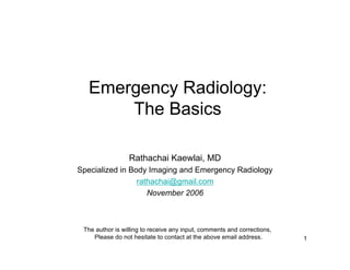 Emergency Radiology:
       The Basics

                 Rathachai Kaewlai, MD
Specialized in Body Imaging and Emergency Radiology
                 rathachai@gmail.com
                    November 2006



 The author is willing to receive any input, comments and corrections,
    Please do not hesitate to contact at the above email address.        1