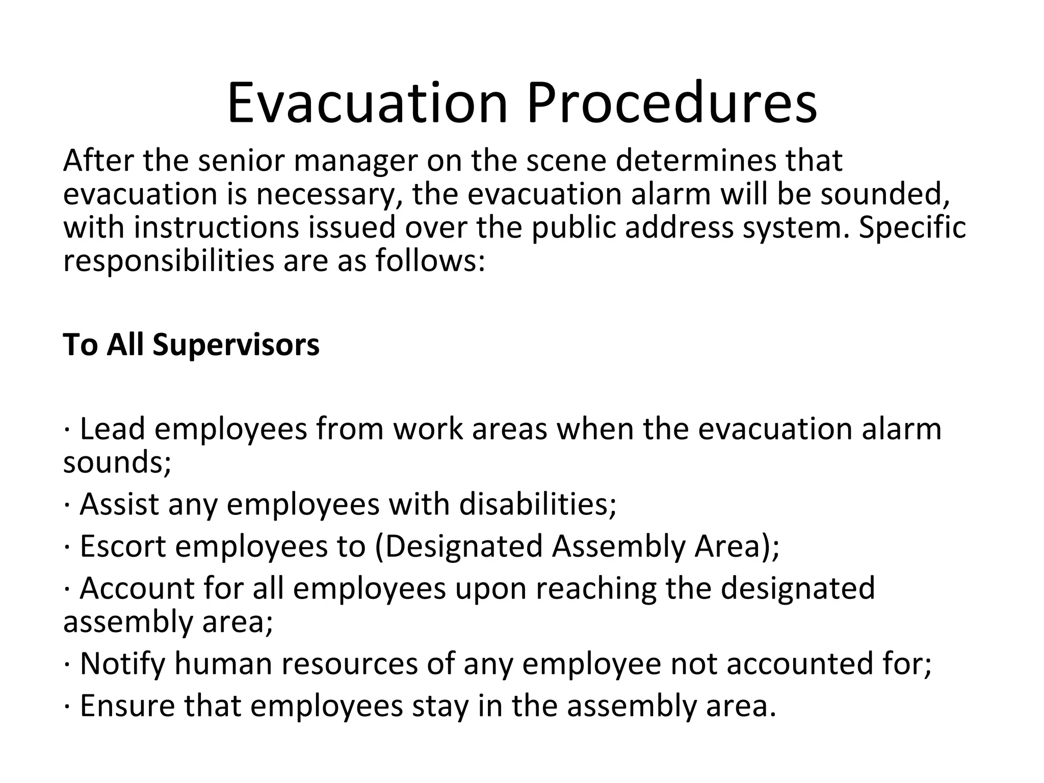 Evacuation Procedures After the senior manager on the scene determines that evacuation is necessary, the evacuation alarm will be sounded, with instructions issued over the public address system. Specific responsibilities are as follows: To All Supervisors   · Lead employees from work areas when the evacuation alarm sounds; · Assist any employees with disabilities; · Escort employees to (Designated Assembly Area); · Account for all employees upon reaching the designated assembly area; · Notify human resources of any employee not accounted for; · Ensure that employees stay in the assembly area. 