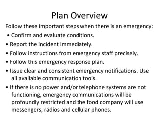 Plan Overview Follow these important steps when there is an emergency:   •  Confirm and evaluate conditions.  •  Report the incident immediately.  •  Follow instructions from emergency staff precisely.  •  Follow this emergency response plan.  •  Issue clear and consistent emergency notifications. Use all available communication tools.  •  If there is no power and/or telephone systems are not functioning, emergency communications will be profoundly restricted and the food company will use messengers, radios and cellular phones.  