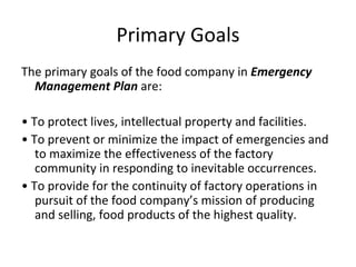 Primary Goals The primary goals of the food company in  Emergency Management Plan  are:  •  To protect lives, intellectual property and facilities.  •  To prevent or minimize the impact of emergencies and to maximize the effectiveness of the factory community in responding to inevitable occurrences.  •  To provide for the continuity of factory operations in pursuit of the food company’s mission of producing and selling, food products of the highest quality.  