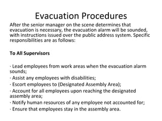 Evacuation Procedures After the senior manager on the scene determines that evacuation is necessary, the evacuation alarm will be sounded, with instructions issued over the public address system. Specific responsibilities are as follows: To All Supervisors   · Lead employees from work areas when the evacuation alarm sounds; · Assist any employees with disabilities; · Escort employees to (Designated Assembly Area); · Account for all employees upon reaching the designated assembly area; · Notify human resources of any employee not accounted for; · Ensure that employees stay in the assembly area. 