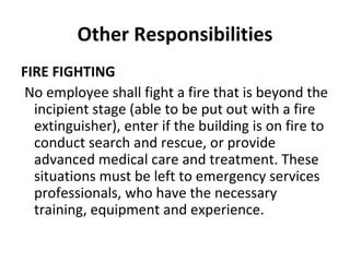 Other Responsibilities FIRE FIGHTING   No employee shall fight a fire that is beyond the incipient stage (able to be put out with a fire extinguisher), enter if the building is on fire to conduct search and rescue, or provide advanced medical care and treatment. These situations must be left to emergency services professionals, who have the necessary training, equipment and experience.   