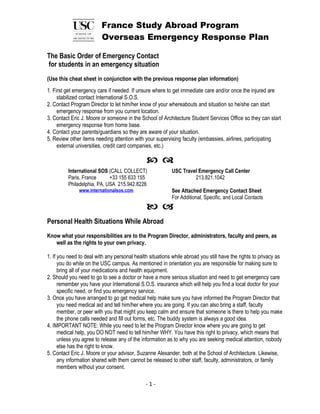 France Study Abroad Program
                         Overseas Emergency Response Plan

The Basic Order of Emergency Contact
for students in an emergency situation
(Use this cheat sheet in conjunction with the previous response plan information)
1. First get emergency care if needed. If unsure where to get immediate care and/or once the injured are
     stabilized contact International S.O.S.
2. Contact Program Director to let him/her know of your whereabouts and situation so he/she can start
     emergency response from you current location.
3. Contact Eric J. Moore or someone in the School of Architecture Student Services Office so they can start
     emergency response from home base.
4. Contact your parents/guardians so they are aware of your situation.
5. Review other items needing attention with your supervising faculty (embassies, airlines, participating
     external universities, credit card companies, etc.)

                                               
         International SOS (CALL COLLECT)                 USC Travel Emergency Call Center
         Paris, France      +33 155 633 155                        213.821.1042
         Philadelphia, PA, USA 215.942.8226
               www.internationalsos.com                   See Attached Emergency Contact Sheet
                                                          For Additional, Specific, and Local Contacts
                                               
Personal Health Situations While Abroad
Know what your responsibilities are to the Program Director, administrators, faculty and peers, as
   well as the rights to your own privacy.

1. If you need to deal with any personal health situations while abroad you still have the rights to privacy as
      you do while on the USC campus. As mentioned in orientation you are responsible for making sure to
      bring all of your medications and health equipment.
2. Should you need to go to see a doctor or have a more serious situation and need to get emergency care
      remember you have your International S.O.S. insurance which will help you find a local doctor for your
      specific need, or find you emergency service.
3. Once you have arranged to go get medical help make sure you have informed the Program Director that
      you need medical aid and tell him/her where you are going. If you can also bring a staff, faculty
      member, or peer with you that might you keep calm and ensure that someone is there to help you make
      the phone calls needed and fill out forms, etc. The buddy system is always a good idea.
4. IMPORTANT NOTE: While you need to let the Program Director know where you are going to get
      medical help, you DO NOT need to tell him/her WHY. You have this right to privacy, which means that
      unless you agree to release any of the information as to why you are seeking medical attention, nobody
      else has the right to know.
5. Contact Eric J. Moore or your advisor, Suzanne Alexander, both at the School of Architecture. Likewise,
      any information shared with them cannot be released to other staff, faculty, administrators, or family
      members without your consent.

                                              -1-
 