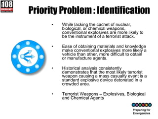 Priority Problem : Identification While lacking the cachet of nuclear, biological, or chemical weapons, conventional explosives are more likely to be the instrument of a terrorist attack.  Ease of obtaining materials and knowledge make conventional explosives more likely a vehicle than other, more difficult to obtain or manufacture agents.  Historical analysis consistently demonstrates that the most likely terrorist weapon causing a mass casualty event is a standard explosive device detonated in a crowded area. Terrorist Weapons – Explosives, Biological and Chemical Agents  