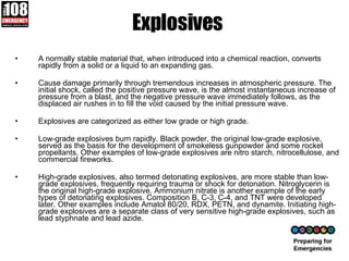 Explosives A normally stable material that, when introduced into a chemical reaction, converts rapidly from a solid or a liquid to an expanding gas.  Cause damage primarily through tremendous increases in atmospheric pressure. The initial shock, called the positive pressure wave, is the almost instantaneous increase of pressure from a blast, and the negative pressure wave immediately follows, as the displaced air rushes in to fill the void caused by the initial pressure wave. Explosives are categorized as either low grade or high grade.  Low-grade explosives burn rapidly. Black powder, the original low-grade explosive, served as the basis for the development of smokeless gunpowder and some rocket propellants. Other examples of low-grade explosives are nitro starch, nitrocellulose, and commercial fireworks. High-grade explosives, also termed detonating explosives, are more stable than low-grade explosives, frequently requiring trauma or shock for detonation. Nitroglycerin is the original high-grade explosive. Ammonium nitrate is another example of the early types of detonating explosives. Composition B, C-3, C-4, and TNT were developed later. Other examples include Amatol 80/20, RDX, PETN, and dynamite. Initiating high-grade explosives are a separate class of very sensitive high-grade explosives, such as lead styphnate and lead azide. 