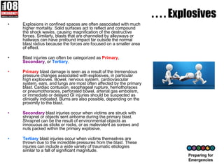 . . . . Explosives Explosions in confined spaces are often associated with much higher mortality. Solid surfaces act to reflect and compound the shock waves, causing magnification of the destructive forces. Similarly, blasts that are channeled by alleyways or hallways can have profound impact far outside the normal blast radius because the forces are focused on a smaller area of effect.  Blast injuries can often be categorized as  Primary ,  Secondary , or  Tertiary .  Primary  blast damage is seen as a result of the tremendous pressure changes associated with explosives, in particular high explosives. Bowel, nervous system, cardiovascular system, ears, and lungs are most often affected by the primary blast. Cardiac contusion, esophageal rupture, hemothoraces or pneumothoraces, perforated bowel, arterial gas embolism, or immediate or delayed GI injuries should be suspected as clinically indicated. Burns are also possible, depending on the proximity to the blast. Secondary  blast injuries occur when victims are struck with shrapnel or objects sent airborne during the primary blast. Shrapnel can be the result of environmental objects as innocuous as sticks or rocks, or as malevolent as screws and nuts packed within the primary explosive. Tertiary  blast injuries occur when victims themselves are thrown due to the incredible pressures from the blast. These injuries can include a wide variety of traumatic etiologies similar to a fall of significant magnitude.  