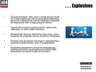. . . . Explosives "Suicide bombers" often carry a small amount (5-40 lb) of high explosives with an associated detonating device in a clandestine manner seeking to detonate the explosives near a large group of victims.  Typical sites include sporting events, restaurants, nightclubs, or other public functions.  Shrapnel can serve to extend the injury area, and a suspicion for projectile injuries should be maintained.  Extreme care should be exercised in approaching a potential suicide bomber, even if incapacitated.  Suspected perpetrators should be evaluated by experienced bomb squad personnel before EMS intervention to ensure a safe environment.  
