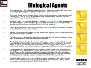 Biological Agents The Biological and Toxin Weapons Convention of 1972 banned the development, production, and stockpiling of biological weapons not required for peaceful intentions.  The United States, United Kingdom, Soviet Union, and 67 other nations signed this document. Despite the fact that no biological agents have been used officially in warfare to date, the prospect of their use raises many concerns.  Terrorism's history suggests the potential for the use of  biological agents . Many authorities fear the use of biological agents more than the use of chemical agents because antidotes and specific countermeasures are available for some chemical weapons.  Use of biological agents in terrorist acts potentially could cause tens of thousands of casualties and cost the US economy billions of dollars.  Various scenarios involving use of biological weapons are possible, from a sudden epidemic to a sub acute, prolonged pandemic.  Pathogens might be disseminated without anyone's realizing it until after the incubation period ends, by then exposing hundreds or thousands of civilians.  Anticipating and controlling the dissemination of biological weapons may be difficult, causing complications for terrorists and intended victims. The effects of a biological agent also could evolve as a slowly developing, hard-to-categorize cluster of widely scattered cases, inadvertently allowing further dissemination of the pathogen until the connection is recognized.  Certain aspects of a disease outbreak may combine to prompt suspicion of terrorist activity, including temporal patterns of illness, selected populations of victims, clinical presentation of illness, certain strains or species of pathogens, geographic location, morbidity or mortality patterns, antimicrobial resistance patterns, residual infectivity, route of exposure, weather or climate conditions, incubation period, or concurrence with other terrorist activities. Biological agents could prove to be a devastating vector; a release of only 30 kg of anthrax spores could cause as many as 30,000-100,000 deaths; in comparison a 1,000-kg atomic bomb would result in approximately 23,000-80,000 deaths. 2   