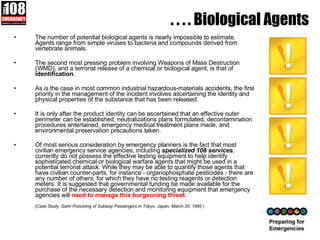 . . . . Biological Agents The number of potential biological agents is nearly impossible to estimate. Agents range from simple viruses to bacteria and compounds derived from vertebrate animals. The second most pressing problem involving Weapons of Mass Destruction (WMD), and a terrorist release of a chemical or biological agent, is that of  identification .  As is the case in most common industrial hazardous-materials accidents, the first priority in the management of the incident involves ascertaining the identity and physical properties of the substance that has been released.  It is only after the product identity can be ascertained that an effective outer perimeter can be established, neutralizations plans formulated, decontamination procedures entertained, emergency medical treatment plans made, and environmental preservation precautions taken. Of most serious consideration by emergency planners is the fact that most civilian emergency service agencies, including  specialized 108 services , currently do not possess the effective testing equipment to help identify sophisticated chemical or biological warfare agents that might be used in a potential terrorist attack. While they may be able to quantify those agents that have civilian counter-parts, for instance - organophosphate pesticides - there are any number of others, for which they have no testing reagents or detection meters. It is suggested that governmental funding be made available for the purchase of the necessary detection and monitoring equipment that emergency agencies will  need to manage this burgeoning threat .  (Case Study; Sarin Poisoning of Subway Passengers in Tokyo, Japan, March 20, 1995 ) 