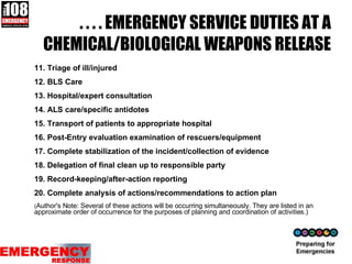 . . . . EMERGENCY SERVICE DUTIES AT A CHEMICAL/BIOLOGICAL WEAPONS RELEASE 11. Triage of ill/injured 12. BLS Care 13. Hospital/expert consultation 14. ALS care/specific antidotes 15. Transport of patients to appropriate hospital 16. Post-Entry evaluation examination of rescuers/equipment 17. Complete stabilization of the incident/collection of evidence 18. Delegation of final clean up to responsible party 19. Record-keeping/after-action reporting 20. Complete analysis of actions/recommendations to action plan ( Author's Note: Several of these actions will be occurring simultaneously. They are listed in an approximate order of occurrence for the purposes of planning and coordination of activities.) 