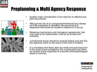 Preplanning & Multi Agency Response Another major consideration is the need for an effective pre-planning process. Although the site of an unexpected/intentional toxic release can't be anticipated or identified, the personnel and equipment that would be needed to respond to it can be.  Response mechanisms and interagency agreements, that may need to be implemented, must be up to date and workable.  Jurisdictional issues should be resolved before even the first two agencies arrive on the scene of this kind of incident.  It is mandatory that these plans be made and exercised prior to the onset of any emergency; this is particularly true when an incident of the magnitude of a terrorist chemical/biological attack is involved.  