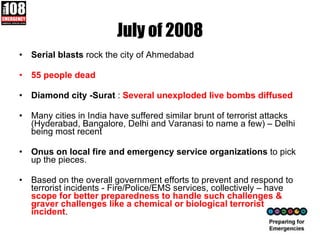 July of 2008 Serial blasts  rock the city of Ahmedabad 55 people dead  Diamond city -Surat  :  Several unexploded live bombs diffused Many cities in India have suffered similar brunt of terrorist attacks (Hyderabad, Bangalore, Delhi and Varanasi to name a few) – Delhi being most recent Onus on local fire and emergency service organizations  to pick up the pieces.  Based on the overall government efforts to prevent and respond to terrorist incidents - Fire/Police/EMS services, collectively – have  scope for better preparedness to handle such challenges & graver challenges like a chemical or biological terrorist incident . 