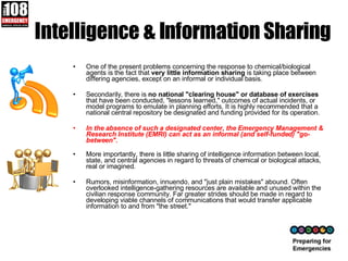 Intelligence & Information Sharing One of the present problems concerning the response to chemical/biological agents is the fact that  very little information sharing  is taking place between differing agencies, except on an informal or individual basis.  Secondarily, there is  no national "clearing house" or database of exercises  that have been conducted, "lessons learned," outcomes of actual incidents, or model programs to emulate in planning efforts. It is highly recommended that a national central repository be designated and funding provided for its operation.  In the absence of such a designated center, the Emergency Management & Research Institute (EMRI) can act as an informal (and self-funded) "go-between". More importantly, there is little sharing of intelligence information between local, state, and central agencies in regard to threats of chemical or biological attacks, real or imagined.  Rumors, misinformation, innuendo, and "just plain mistakes" abound. Often overlooked intelligence-gathering resources are available and unused within the civilian response community. Far greater strides should be made in regard to developing viable channels of communications that would transfer applicable information to and from "the street."  
