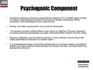 Psychogenic Component Emergency planners should be aware that the release of any CW/BW agent is likely to induce a psychological reaction on the part of a largely unprotected civilian population, and that problems with crowd control, Rioting, and other opportunistic crime could be anticipated. The primary counter to these effects must involve an effective “Psy-ops" operation to include extensive participation by public information/affairs officers and the media.  Extensive attempts must be made to prevent a "panic reaction" among those that might potentially be exposed to a warfare agent.  It is anticipated that early interventions/statements by technical experts and political leaders can help to defuse public feelings of confusion and fear...and lead citizens to appropriate behaviors. 
