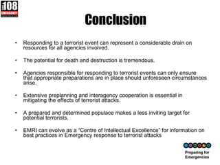 Conclusion Responding to a terrorist event can represent a considerable drain on resources for all agencies involved.  The potential for death and destruction is tremendous.  Agencies responsible for responding to terrorist events can only ensure that appropriate preparations are in place should unforeseen circumstances arise.  Extensive preplanning and interagency cooperation is essential in mitigating the effects of terrorist attacks.  A prepared and determined populace makes a less inviting target for potential terrorists. EMRI can evolve as a “Centre of Intellectual Excellence” for information on best practices in Emergency response to terrorist attacks 
