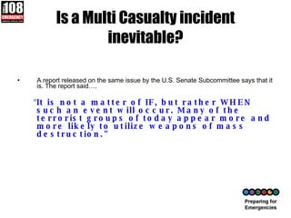 Is a Multi Casualty incident inevitable? A report released on the same issue by the U.S. Senate Subcommittee says that it is. The report said…. " It is not a matter of IF, but rather WHEN such an event will occur. Many of the terrorist groups of today appear more and more likely to utilize weapons of mass destruction." 