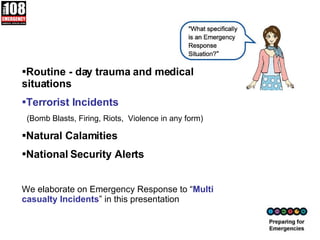 Routine - day trauma and medical situations Terrorist Incidents  (Bomb Blasts, Firing, Riots,  Violence in any form) Natural Calamities National Security Alerts We elaborate on Emergency Response to “ Multi casualty Incidents ” in this presentation 