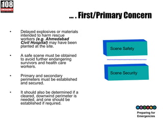 …  . First/Primary Concern  Delayed explosives or materials intended to harm rescue workers  (e.g. Ahmedabad Civil Hospital)  may have been planted at the site. A safe scene must be obtained to avoid further endangering survivors and health care workers. Primary and secondary perimeters must be established and secured.  It should also be determined if a cleared, downwind perimeter is needed, and one should be established if required.  Scene Safety Scene Security 