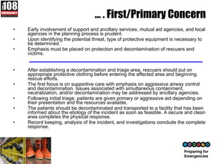 …  . First/Primary Concern  Early involvement of support and ancillary services, mutual aid agencies, and local agencies in the planning process is prudent.  Upon identifying the potential threat, type of protective equipment is necessary to be determined. Emphasis must be placed on protection and decontamination of rescuers and victims. After establishing a decontamination and triage area, rescuers should put on appropriate protective clothing before entering the affected area and beginning rescue efforts.  The first focus is on supportive care with emphasis on aggressive airway control and decontamination. Issues associated with simultaneous containment, neutralization, and/or decontamination may be addressed by ancillary agencies.  Following initial triage, patients are given primary or aggressive aid depending on their presentation and the resources available.  The patients should be decontaminated and transported to a facility that has been informed about the etiology of the incident as soon as feasible. A secure and clean area completes the physical response.  Record keeping, analysis of the incident, and investigations conclude the complete response.  