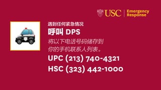 Emergency
Response
In Emergencies: UPC (213) 740-4321 • HSC (323) 442-1000
Emergency
Response
遇到任何紧急情况
呼叫 DPS
将以下电话号码储存到
你的手机联系人列表。
UPC (213) 740-4321
HSC (323) 442-1000
 