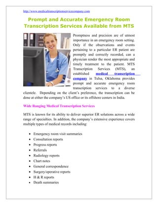 http://www.medicaltranscriptionservicecompany.com

 Prompt and Accurate Emergency Room
Transcription Services Available from MTS
                                 Promptness and precision are of utmost
                                 importance in an emergency room setting.
                                 Only if the observations and events
                                 pertaining to a particular ER patient are
                                 promptly and correctly recorded, can a
                                 physician render the most appropriate and
                                 timely treatment to the patient. MTS
                                 Transcription Services (MTS), an
                                 established       medical      transcription
                                 company in Tulsa, Oklahoma provides
                                 prompt and accurate emergency room
                                 transcription services to a diverse
clientele. Depending on the client’s preference, the transcription can be
done at either the company’s US office or its offshore centers in India.

Wide Ranging Medical Transcription Services

MTS is known for its ability to deliver superior ER solutions across a wide
range of specialties. In addition, the company’s extensive experience covers
multiple types of medical records including:

    • Emergency room visit summaries
    • Consultation reports
    • Progress reports
    • Referrals
    • Radiology reports
    • Chart notes
    • General correspondence
    • Surgery/operative reports
    • H & R reports
    • Death summaries
 
