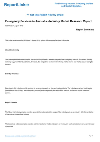 Find Industry reports, Company profiles
ReportLinker                                                                      and Market Statistics



                                              >> Get this Report Now by email!

Emergency Services in Australia - Industry Market Research Report
Published on August 2010

                                                                                                            Report Summary



This is the replacement for IBISWorld's August 2010 edition of Emergency Services in Australia




About this Industry




This Industry Market Research report from IBISWorld provides a detailed analysis of the Emergency Services in Australia industry,
including key growth trends, statistics, forecasts, the competitive environment including market shares and the key issues facing the
industry.




Industry Definition




Operators in this industry provide services for emergencies such as fires and road accidents. The industry comprises fire brigades
(metropolitan and country), police services (including federal agencies) and ambulance services. It does not include corrective
centres.




Report Contents




The About this Industry chapter provides general information about the scope of the industry such as an industry definition and a list
of the main activities of the industry.




The Industry at a Glance chapter provides a brief snapshot of the key indicators of the industry such as industry revenue and forecast
growth rate.




Emergency Services in Australia - Industry Market Research Report                                                              Page 1/5
 