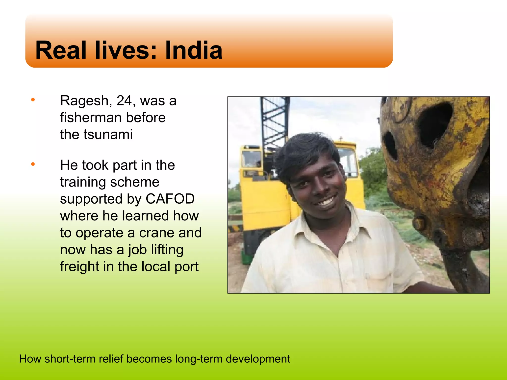 Real lives: India Ragesh, 24, was a fisherman before  the tsunami He took part in the training scheme supported by CAFOD where he learned how  to operate a crane and now has a job lifting freight in the local port How short-term relief becomes long-term development 