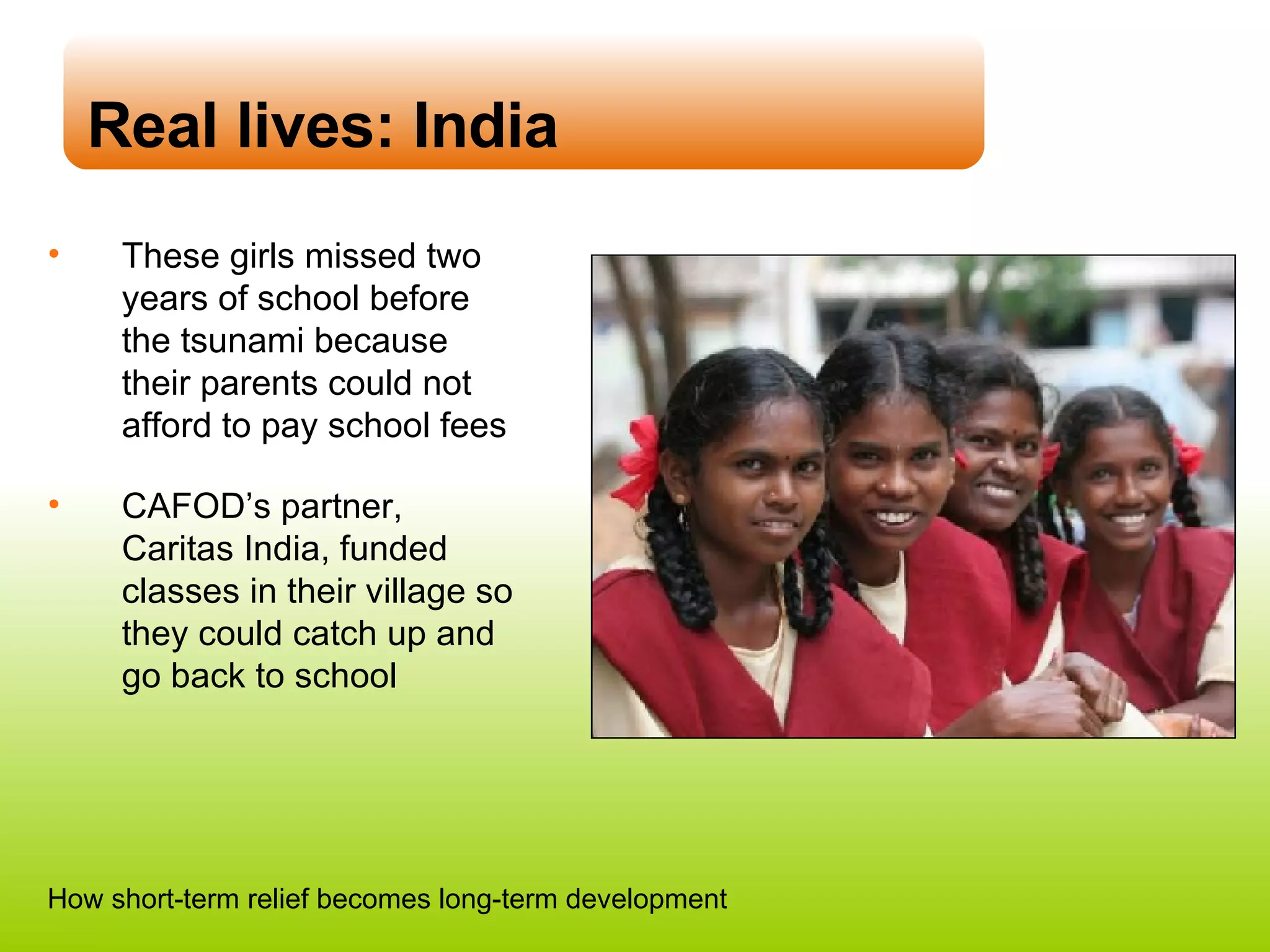 Real lives: India These girls missed two years of school before the tsunami because their parents could not afford to pay school fees CAFOD’s partner, Caritas India, funded classes in their village so they could catch up and go back to school How short-term relief becomes long-term development 