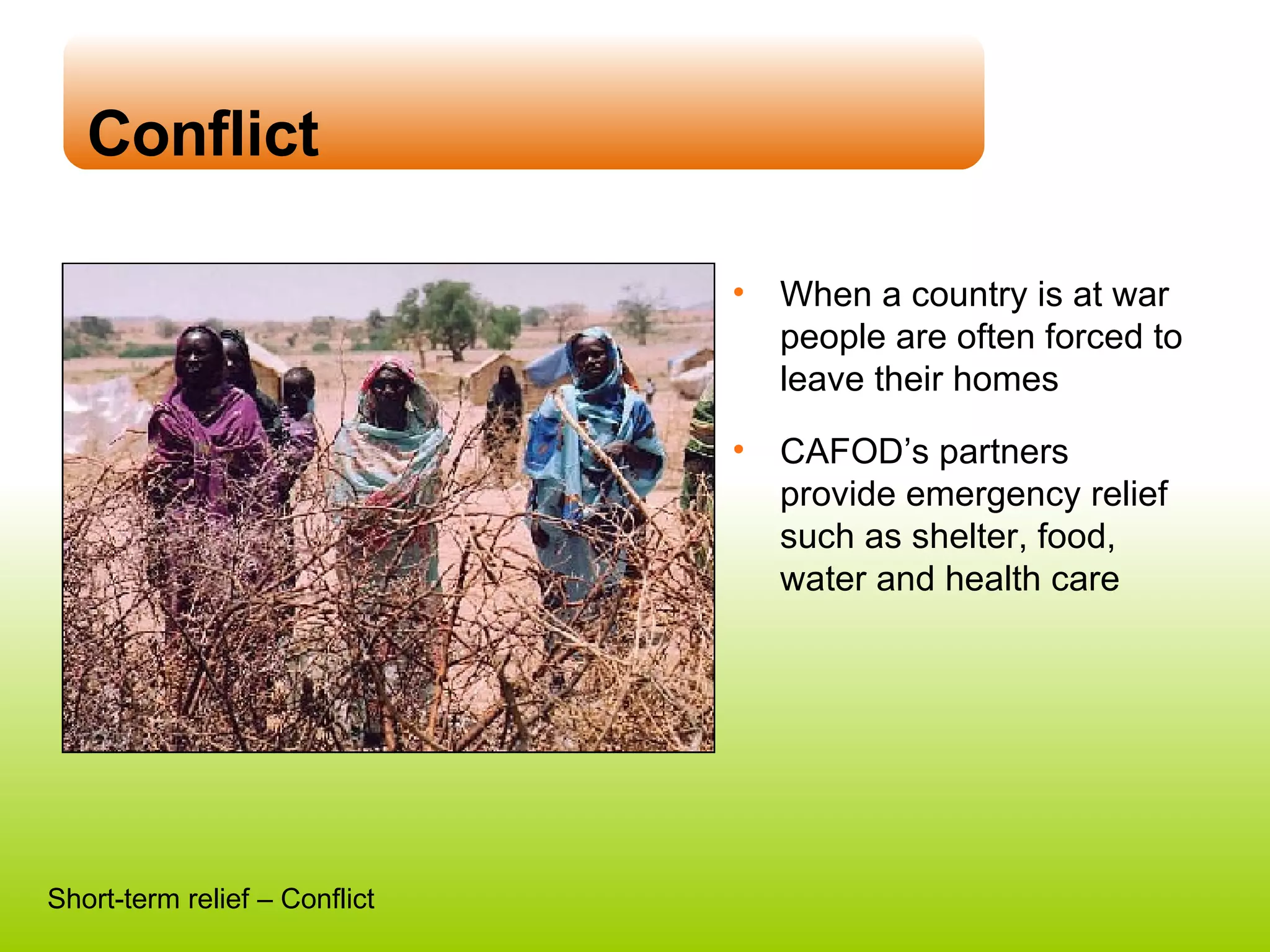 Conflict When a country is at war people are often forced to leave their homes CAFOD’s partners provide emergency relief such as shelter, food, water and health care Short-term relief – Conflict 