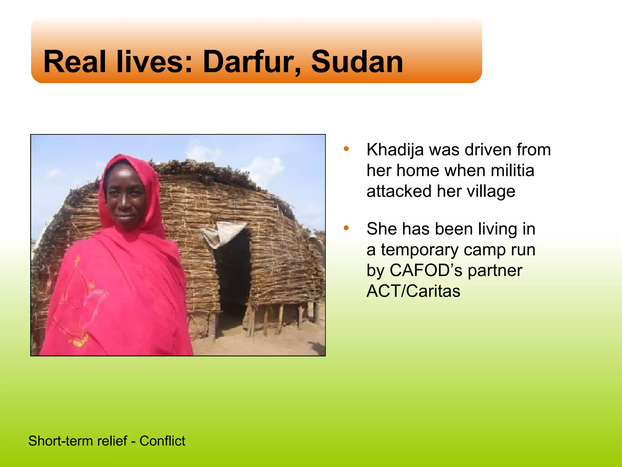 Real lives: Darfur, Sudan Khadija was driven from her home when militia attacked her village She has been living in  a temporary camp run  by CAFOD’s partner ACT/Caritas Short-term relief - Conflict 