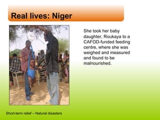 Real lives: Niger She took her baby daughter,  Roukaya  to a CAFOD-funded feeding centre, where she was weighed and measured and found to be malnourished. Short-term relief – Natural disasters 